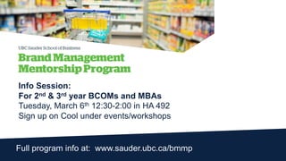 Full program info at: www.sauder.ubc.ca/bmmp
Info Session:
For 2nd & 3rd year BCOMs and MBAs
Tuesday, March 6th 12:30-2:00 in HA 492
Sign up on Cool under events/workshops
 