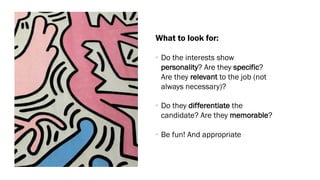 What to look for:
• Do the interests show
personality? Are they specific?
Are they relevant to the job (not
always necessary)?
• Do they differentiate the
candidate? Are they memorable?
• Be fun! And appropriate
 