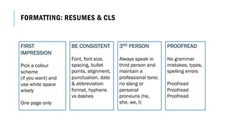 BE CONSISTENT
Font, font size,
spacing, bullet
points, alignment,
punctuation, date
& abbreviation
format, hyphens
vs dashes
FIRST
IMPRESSION
Pick a colour
scheme
(if you want) and
use white space
wisely
One page only
PROOFREAD
No grammar
mistakes, typos,
spelling errors
Proofread
Proofread
Proofread
FORMATTING: RESUMES & CLS
3RD PERSON
Always speak in
third person and
maintain a
professional tone;
no slang or
personal
pronouns (he,
she, we, I)
 