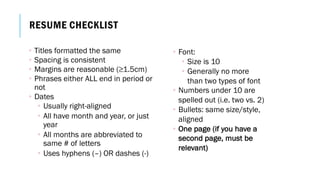 RESUME CHECKLIST
• Titles formatted the same
• Spacing is consistent
• Margins are reasonable (≥1.5cm)
• Phrases either ALL end in period or
not
• Dates
• Usually right-aligned
• All have month and year, or just
year
• All months are abbreviated to
same # of letters
• Uses hyphens (–) OR dashes (-)
• Font:
• Size is 10
• Generally no more
than two types of font
• Numbers under 10 are
spelled out (i.e. two vs. 2)
• Bullets: same size/style,
aligned
• One page (if you have a
second page, must be
relevant)
 