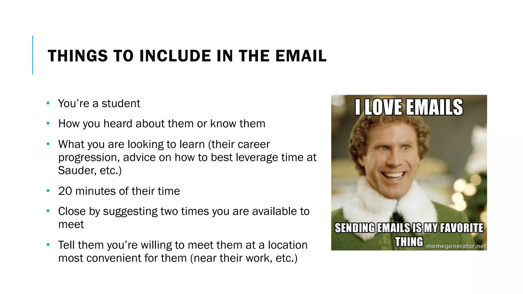 THINGS TO INCLUDE IN THE EMAIL
• You’re a student
• How you heard about them or know them
• What you are looking to learn (their career
progression, advice on how to best leverage time at
Sauder, etc.)
• 20 minutes of their time
• Close by suggesting two times you are available to
meet
• Tell them you’re willing to meet them at a location
most convenient for them (near their work, etc.)
 
