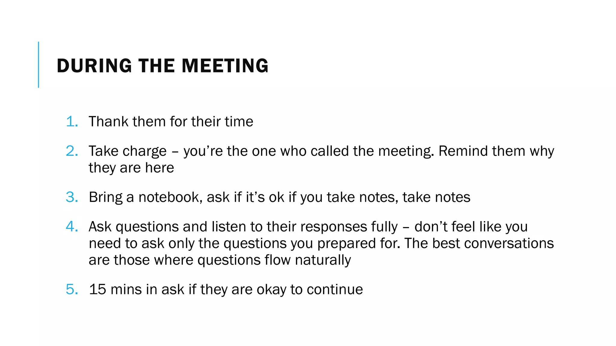 DURING THE MEETING
1. Thank them for their time
2. Take charge – you’re the one who called the meeting. Remind them why
they are here
3. Bring a notebook, ask if it’s ok if you take notes, take notes
4. Ask questions and listen to their responses fully – don’t feel like you
need to ask only the questions you prepared for. The best conversations
are those where questions flow naturally
5. 15 mins in ask if they are okay to continue
 