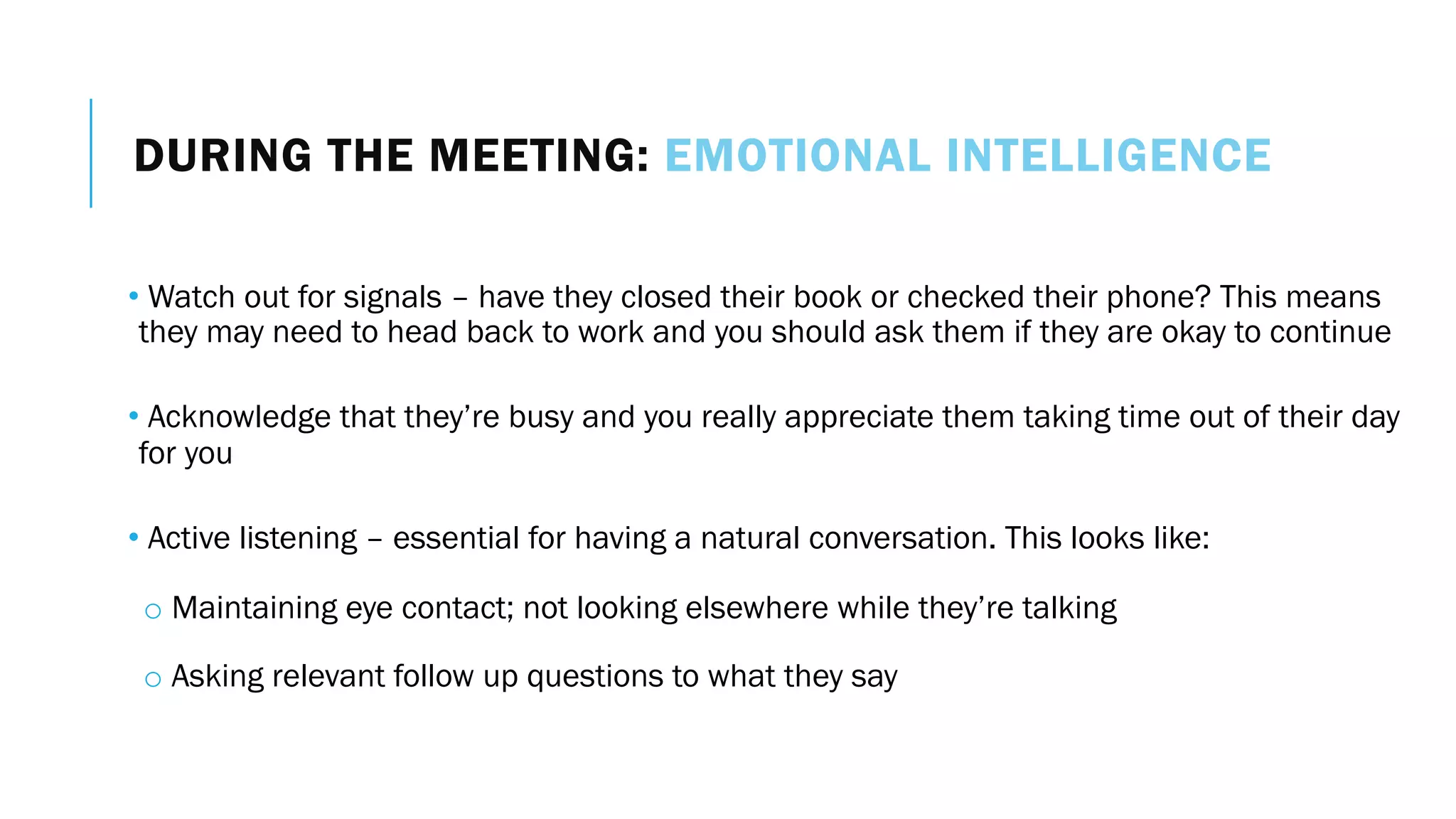 DURING THE MEETING: EMOTIONAL INTELLIGENCE
• Watch out for signals – have they closed their book or checked their phone? This means
they may need to head back to work and you should ask them if they are okay to continue
• Acknowledge that they’re busy and you really appreciate them taking time out of their day
for you
• Active listening – essential for having a natural conversation. This looks like:
o Maintaining eye contact; not looking elsewhere while they’re talking
o Asking relevant follow up questions to what they say
 