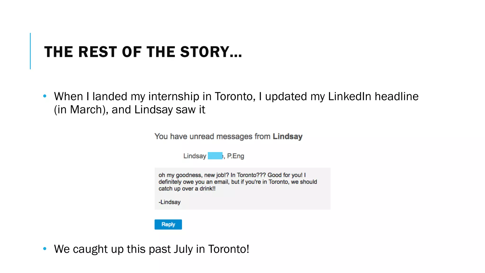 THE REST OF THE STORY…
• When I landed my internship in Toronto, I updated my LinkedIn headline
(in March), and Lindsay saw it
• We caught up this past July in Toronto!
 