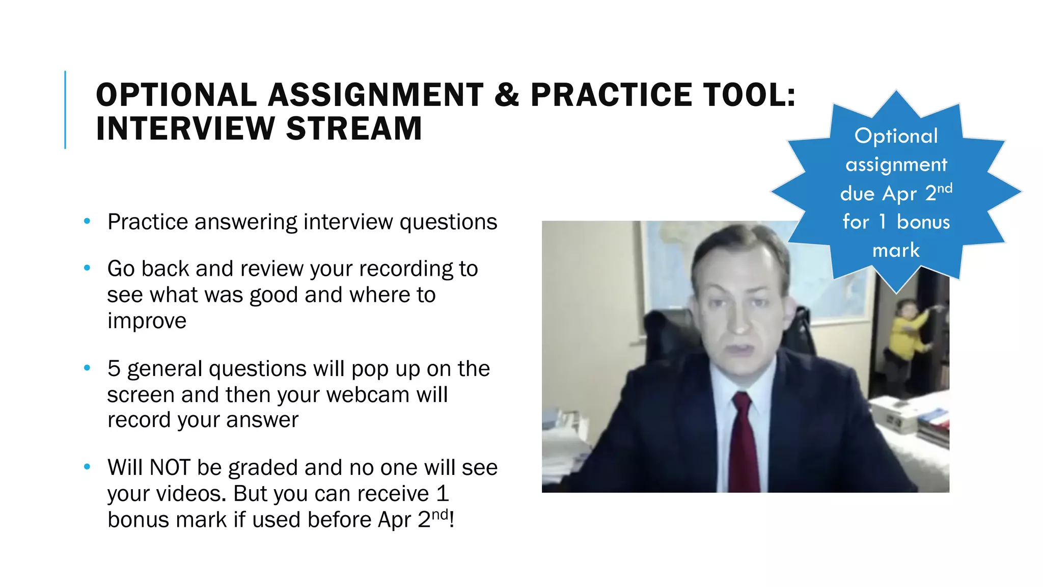 OPTIONAL ASSIGNMENT & PRACTICE TOOL:
INTERVIEW STREAM
• Practice answering interview questions
• Go back and review your recording to
see what was good and where to
improve
• 5 general questions will pop up on the
screen and then your webcam will
record your answer
• Will NOT be graded and no one will see
your videos. But you can receive 1
bonus mark if used before Apr 2nd!
Optional
assignment
due Apr 2nd
for 1 bonus
mark
 