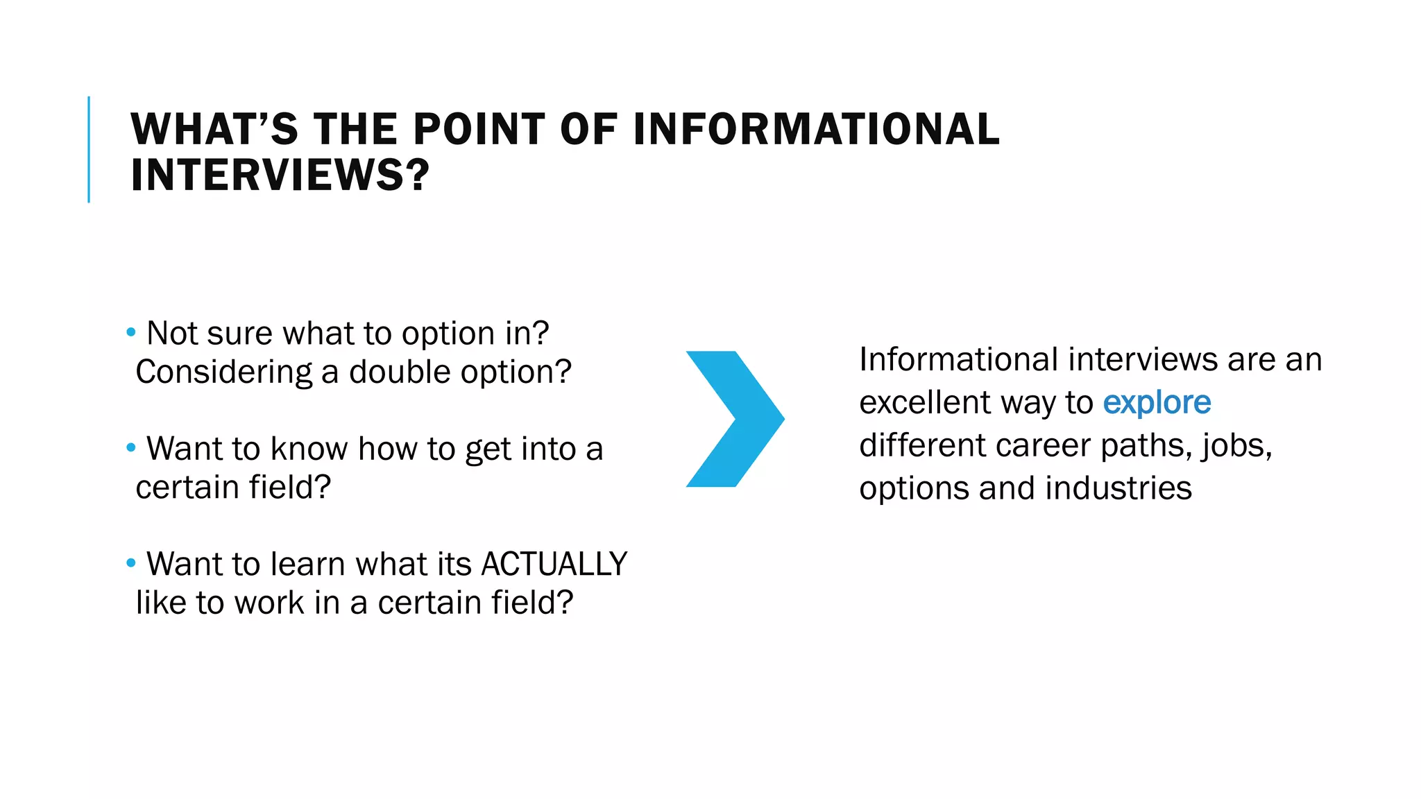 WHAT’S THE POINT OF INFORMATIONAL
INTERVIEWS?
• Not sure what to option in?
Considering a double option?
• Want to know how to get into a
certain field?
• Want to learn what its ACTUALLY
like to work in a certain field?
Informational interviews are an
excellent way to explore
different career paths, jobs,
options and industries
 