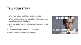TELL YOUR STORY
• What you would love to do for companies
• What problem have you identified that makes you
want to work in the industry
• Why you feel it’s important to talk to experts in the
field
• Use phrases like: ‘I like to…’, ‘I believe...’
• Keep it short, positive and focused
 