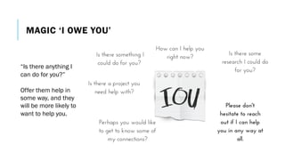 MAGIC ‘I OWE YOU’
“Is there anything I
can do for you?”
Offer them help in
some way, and they
will be more likely to
want to help you.
 
