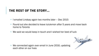 THE REST OF THE STORY…
• I emailed Lindsay again two months later – Dec 2015
• Found out she decided to leave lululemon after 5 years and move back
home to Toronto
• We said we would keep in touch and I wished her best of luck
• We connected again over email in June 2016, updating
each other on our lives
 