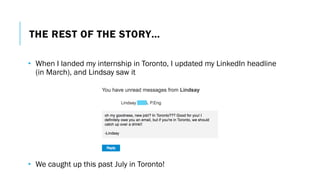 THE REST OF THE STORY…
• When I landed my internship in Toronto, I updated my LinkedIn headline
(in March), and Lindsay saw it
• We caught up this past July in Toronto!
 