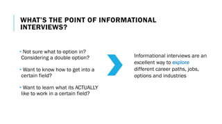 WHAT’S THE POINT OF INFORMATIONAL
INTERVIEWS?
• Not sure what to option in?
Considering a double option?
• Want to know how to get into a
certain field?
• Want to learn what its ACTUALLY
like to work in a certain field?
Informational interviews are an
excellent way to explore
different career paths, jobs,
options and industries
 