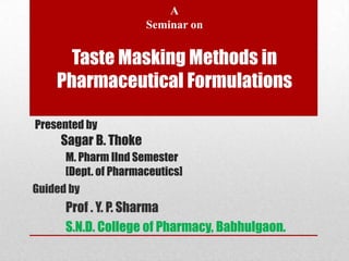 A
                      Seminar on


      Taste Masking Methods in
    Pharmaceutical Formulations

Presented by
     Sagar B. Thoke
      M. Pharm IInd Semester
      [Dept. of Pharmaceutics]
Guided by
      Prof . Y. P. Sharma
      S.N.D. College of Pharmacy, Babhulgaon.
 