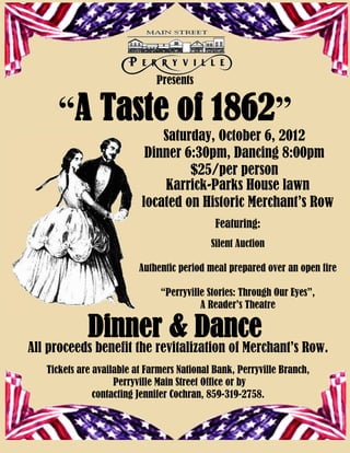 Presents


     “A Taste of 1862”
                              Saturday, October 6, 2012
                           Dinner 6:30pm, Dancing 8:00pm
                                   $25/per person
                              Karrick-Parks House lawn
                          located on Historic Merchant’s Row
                                             Featuring:
                                            Silent Auction

                          Authentic period meal prepared over an open fire

                               “Perryville Stories: Through Our Eyes”,
                                         A Reader’s Theatre

             Dinner & Dance
All proceeds benefit the revitalization of Merchant’s Row.
   Tickets are available at Farmers National Bank, Perryville Branch,
                    Perryville Main Street Office or by
               contacting Jennifer Cochran, 859-319-2758.
 