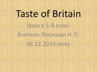 Taste of Britain
Урок в 5-В класі
Вчитель Лесишин Н.Л.
06.12.2016 року
 