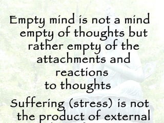 Empty mind is not a mind empty of thoughts but rather empty of the attachments and reactions  to thoughts  Suffering (stress) is not the product of external events but of reactions to thoughts 