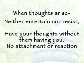When thoughts arise- Neither entertain nor resist, Have your thoughts without them having you. No attachment or reaction 