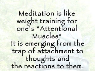 Meditation is like weight training for one’s “Attentional Muscles” It is emerging from the trap of attachment to thoughts and the reactions to them. 