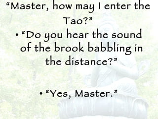 “ Master, how may I enter the Tao?” “ Do you hear the sound of the brook babbling in the distance?” “ Yes, Master.” “ Then enter there!” 