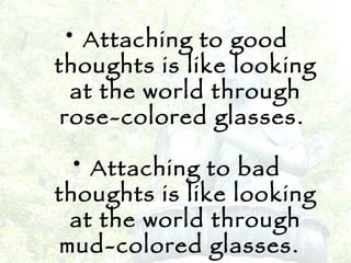 Attaching to good thoughts is like looking at the world through rose-colored glasses.  Attaching to bad thoughts is like looking at the world through mud-colored glasses.   