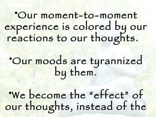 Our moment-to-moment experience is colored by our reactions to our thoughts.  Our moods are tyrannized by them. We become the “effect” of our thoughts, instead of the cause.   