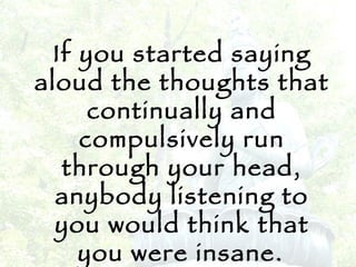 If you started saying aloud the thoughts that continually and compulsively run through your head, anybody listening to you would think that you were insane.   -Eckhart Tolle 