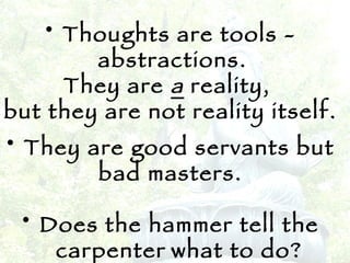 Thoughts are tools - abstractions.  They are  a   reality,  but they are not reality itself.  They are good servants but  bad masters. Does the hammer tell the carpenter   what to do? 