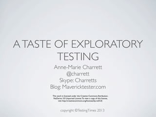 A TASTE OF EXPLORATORY
        TESTING
        Anne-Marie Charrett
             @charrett
          Skype: Charretts
      Blog: Mavericktester.com
       This work is licensed under the Creative Commons Attribution-
        NoDerivs 3.0 Unported License. To view a copy of this license,
             visit http://creativecommons.org/licenses/by-nd/3.0/.



               copyright ©TestingTimes 2013
 