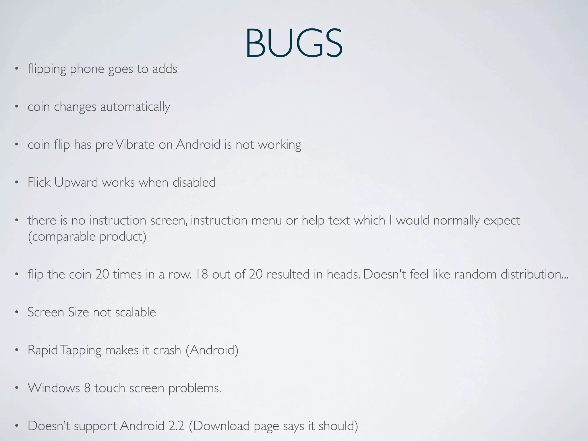 BUGS• ﬂipping phone goes to adds
• coin changes automatically
• coin ﬂip has preVibrate on Android is not working
• Flick Upward works when disabled
• there is no instruction screen, instruction menu or help text which I would normally expect
(comparable product)
• ﬂip the coin 20 times in a row. 18 out of 20 resulted in heads. Doesn't feel like random distribution...
• Screen Size not scalable
• RapidTapping makes it crash (Android)
• Windows 8 touch screen problems.
• Doesn’t support Android 2.2 (Download page says it should)
 