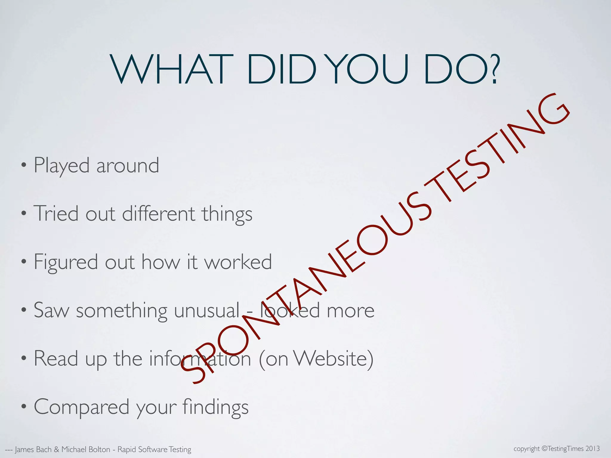 copyright ©TestingTimes 2013
WHAT DIDYOU DO?
• Played around
• Tried out different things
• Figured out how it worked
• Saw something unusual - looked more
• Read up the information (on Website)
• Compared your ﬁndings
SPONTANEOUSTESTING
--- James Bach & Michael Bolton - Rapid SoftwareTesting
 