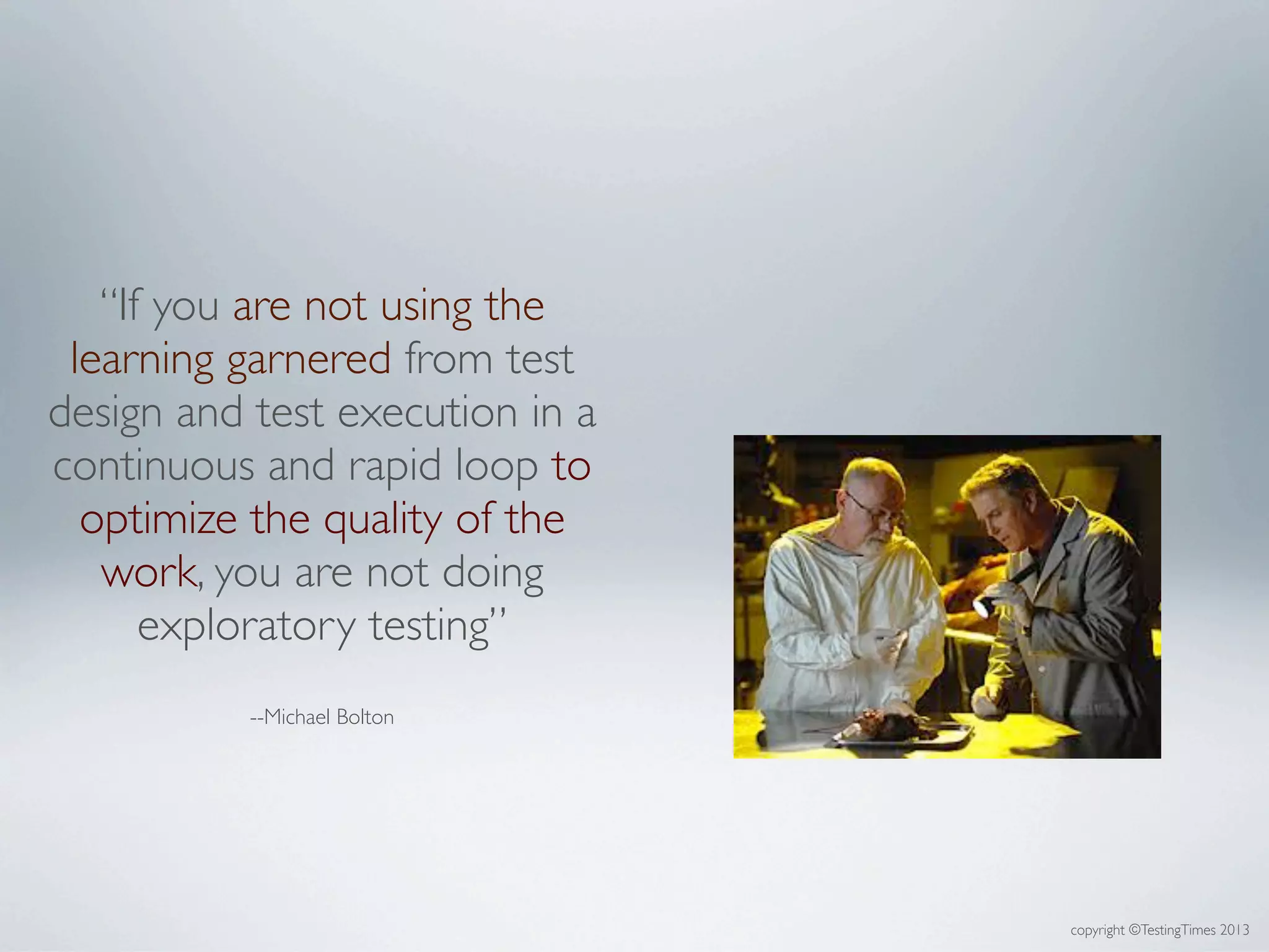copyright ©TestingTimes 2013
“If you are not using the
learning garnered from test
design and test execution in a
continuous and rapid loop to
optimize the quality of the
work, you are not doing
exploratory testing”
--Michael Bolton
 
