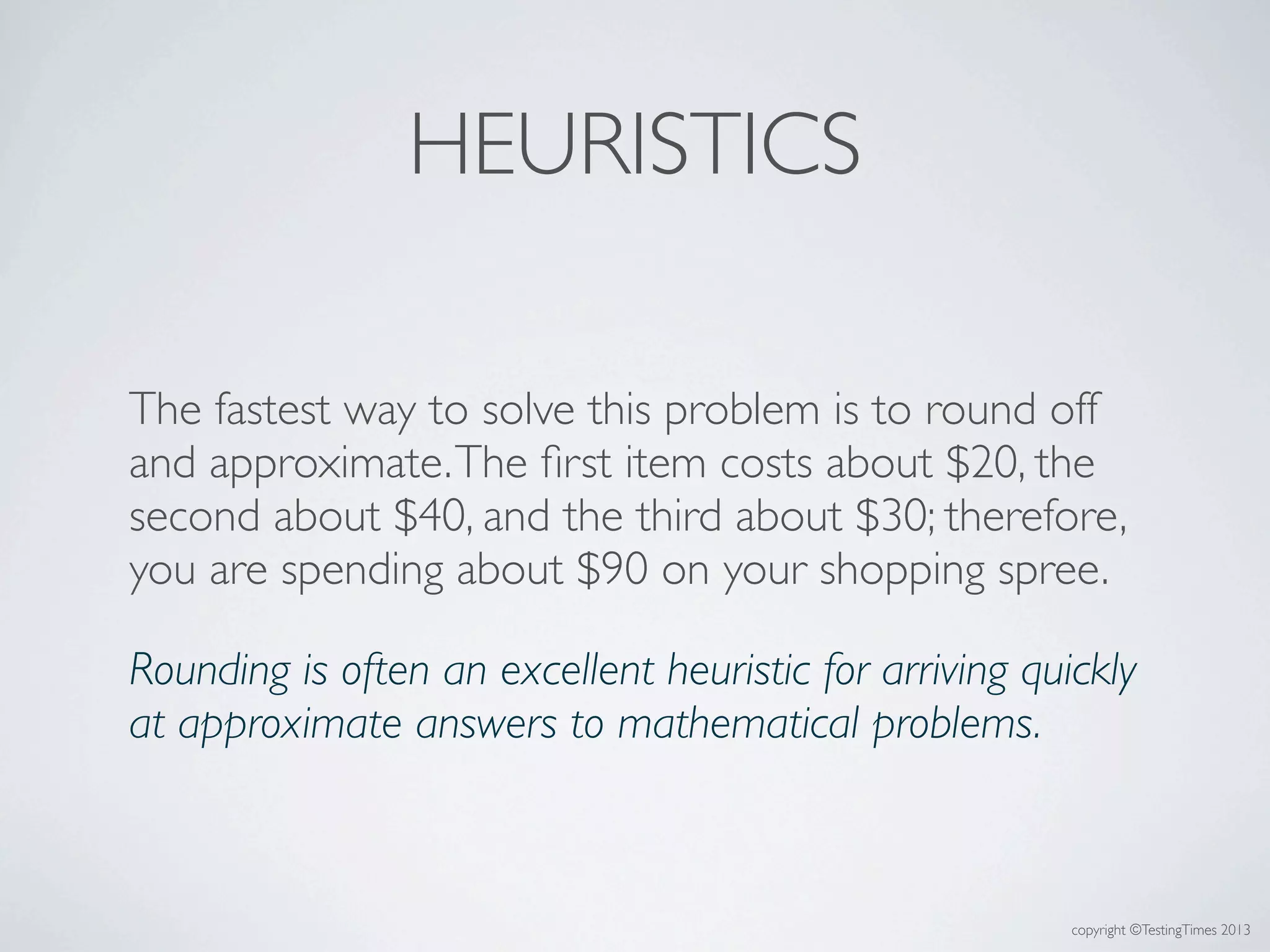 copyright ©TestingTimes 2013
HEURISTICS
The fastest way to solve this problem is to round off
and approximate.The ﬁrst item costs about $20, the
second about $40, and the third about $30; therefore,
you are spending about $90 on your shopping spree.
Rounding is often an excellent heuristic for arriving quickly
at approximate answers to mathematical problems.
 