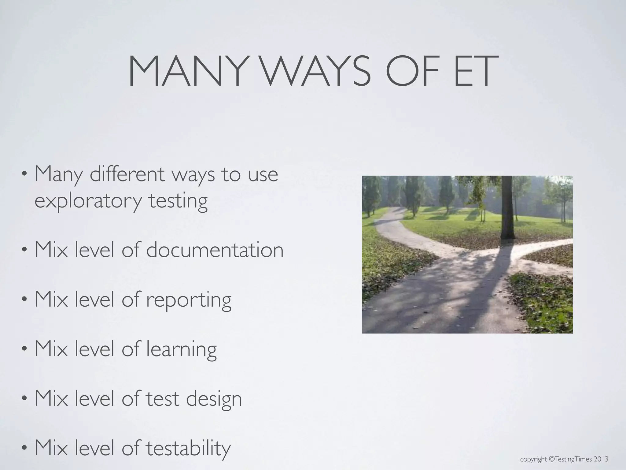 copyright ©TestingTimes 2013
MANY WAYS OF ET
• Many different ways to use
exploratory testing
• Mix level of documentation
• Mix level of reporting
• Mix level of learning
• Mix level of test design
• Mix level of testability
 