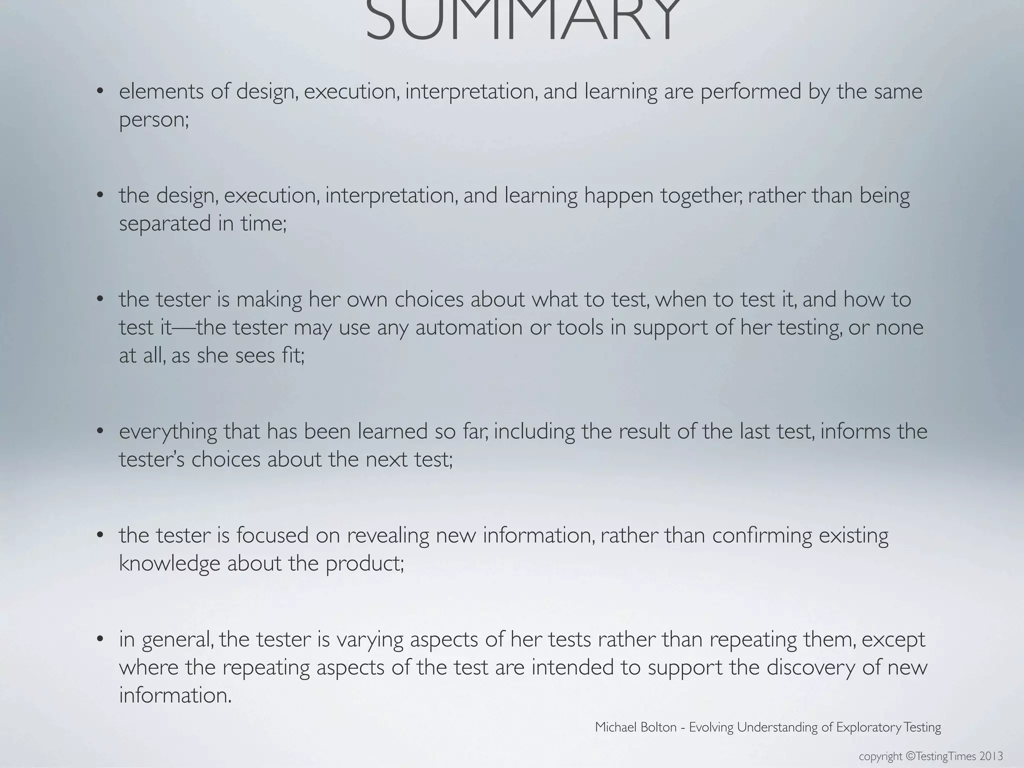 copyright ©TestingTimes 2013
• elements of design, execution, interpretation, and learning are performed by the same
person;
• the design, execution, interpretation, and learning happen together, rather than being
separated in time;
• the tester is making her own choices about what to test, when to test it, and how to
test it—the tester may use any automation or tools in support of her testing, or none
at all, as she sees ﬁt;
• everything that has been learned so far, including the result of the last test, informs the
tester’s choices about the next test;
• the tester is focused on revealing new information, rather than conﬁrming existing
knowledge about the product;
• in general, the tester is varying aspects of her tests rather than repeating them, except
where the repeating aspects of the test are intended to support the discovery of new
information.
Michael Bolton - Evolving Understanding of ExploratoryTesting
SUMMARY
 