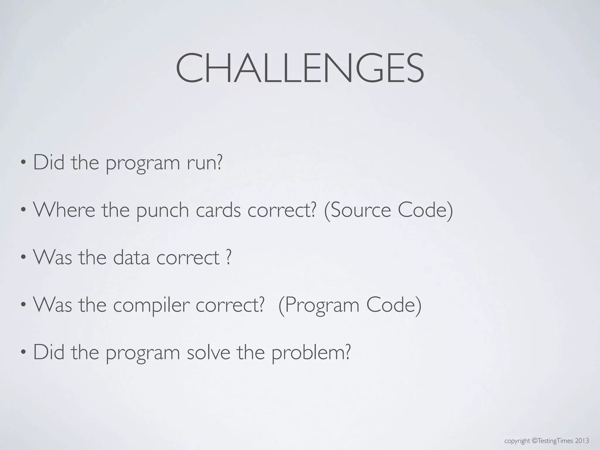 copyright ©TestingTimes 2013
CHALLENGES
• Did the program run?
• Where the punch cards correct? (Source Code)
• Was the data correct ?
• Was the compiler correct? (Program Code)
• Did the program solve the problem?
 