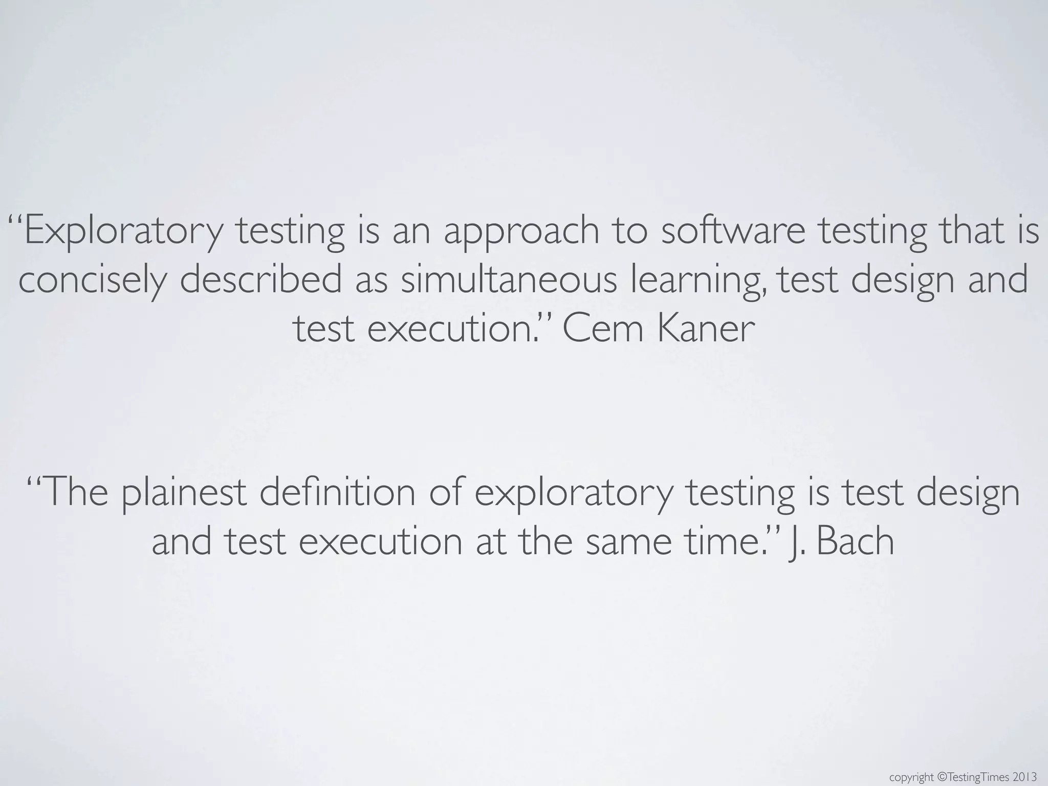 copyright ©TestingTimes 2013
“Exploratory testing is an approach to software testing that is
concisely described as simultaneous learning, test design and
test execution.” Cem Kaner
“The plainest deﬁnition of exploratory testing is test design
and test execution at the same time.” J. Bach
 