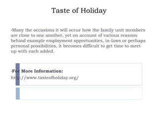 Taste of Holiday
•Many the occasions it will occur how the family unit members
are close to one another, yet on account of various reasons
behind example employment opportunities, in-laws or perhaps
personal possibilities, it becomes difficult to get time to meet
up with each added.
•For More Information:
http://www.tasteofholiday.org/
 