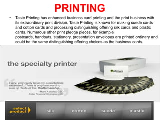 PRINTING
•

Taste Printing has enhanced business card printing and the print business with
its extraordinary print division. Taste Printing is known for making suede cards
and cotton cards and processing distinguishing offering silk cards and plastic
cards. Numerous other print pledge pieces, for example
postcards, handouts, stationery, presentation envelopes are printed ordinary and
could be the same distinguishing offering choices as the business cards.

 