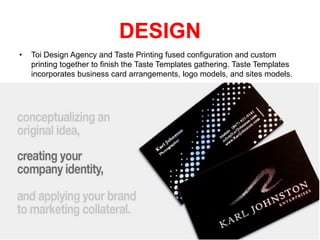 DESIGN
•

Toi Design Agency and Taste Printing fused configuration and custom
printing together to finish the Taste Templates gathering. Taste Templates
incorporates business card arrangements, logo models, and sites models.

 