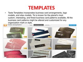 TEMPLATES
•

Taste Templates incorporates business card arrangements, logo
models, and sites models. Toi is known for the planet's most
custom, interesting, and finest business card patterns available. All the
business card patterns might be altered and customized for any
organization mark or style.

 