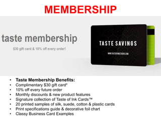 MEMBERSHIP

• Taste Membership Benefits:
•
•
•
•
•
•
•

Complimentary $30 gift card*
10% off every future order
Monthly discounts & new product features
Signature collection of Taste of Ink Cards™
20 printed samples of silk, suede, cotton & plastic cards
Print specifications guide & decorative foil chart
Classy Business Card Examples

 