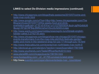 LINKS to select Do-Division media impressions (continued)http://www.chicagonow.com/blogs/thats-awesome/2010/07/come-and-taste-river-north.htmlhttp://www.google.com/url?sa=X&q=http://www.chicagoreader.com/TheBlog/archives/2010/07/14/this-weeks-food-and-drink-events&ct=ga&cad=:s7:f2:v0:i0:lt:e1:p1:t1279203024:&cd=JgPA2x6dU6I&usg=AFQjCNFBqLBM9zUqhwVZsvySJQG0nvUajwhttp://www.wgntv.com/news/middaynews/wgntv-lunchbreak-english-lobster-cakes,0,2742735.storyhttp://www.chicagonow.com/blogs/show-me-chicago/2010/07/chicago-events-transformers-3-on-the-mag-mile-pitchfork-festivals-garden-walks-and-more-in-the-weekend-wrap-for-july-17-through-july-19.htmlhttp://www.thelocaltourist.com/events/river-north/taste-river-north-0http://abclocal.go.com/wls/story?section=news/bizarre&id=7561948http://www.yourtrendy.com/TasteOfRiverNorth2010.htmlwww.planet99.com/chicago/events/156184.htmlwww.foodspotting.com/...of.../41765-smoked-brisket-sliderhttp://www.eventful.com/naperville/events/taste-river.../countdown