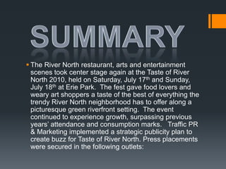 SummaryThe River North restaurant, arts and entertainment scenes took center stage again at the Taste of River North 2010, held on Saturday, July 17th and Sunday, July 18th at Erie Park.  The fest gave food lovers and weary art shoppers a taste of the best of everything the trendy River North neighborhood has to offer along a picturesque green riverfront setting.  The event continued to experience growth, surpassing previous years’ attendance and consumption marks.   Traffic PR & Marketing implemented a strategic publicity plan to create buzz for Taste of River North. Press placements were secured in the following outlets: