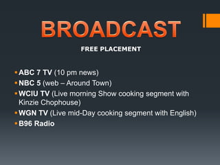 BROADCASTFREE PLACEMENTABC 7 TV (10 pm news)NBC 5 (web – Around Town)WCIU TV (Live morning Show cooking segment with Kinzie Chophouse) WGN TV (Live mid-Day cooking segment with English) B96 Radio 