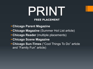 PRINTFREE PLACEMENTChicago Parent MagazineChicago Magazine (Summer Hot List article) Chicago Reader (multiple placements)Chicago Scene MagazineChicago Sun-Times (“Cool Things To Do” article and “Family Fun” article) 