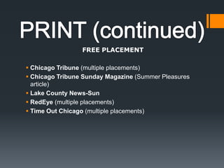 PRINT (continued)FREE PLACEMENTChicago Tribune (multiple placements) Chicago Tribune Sunday Magazine (Summer Pleasures article)Lake County News-Sun RedEye (multiple placements) Time Out Chicago (multiple placements) 