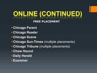 ONLINE (continued)FREE PLACEMENTChicago Parent Chicago ReaderChicago Scene Chicago Sun-Times (multiple placements)Chicago Tribune (multiple placements)Chow Hound Daily Herald Examiner 