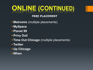 ONLINE (continued)FREE PLACEMENTMetromix(multiple placements)  MySpace Planet 99 Privy Doll Time Out Chicago (multiple placements) TwitterUp Chicago When 	
