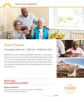 TA S T E O F S U N R I S E
M E TAI R I E
Sunrise of Metairie
3732 W Esplanade Ave S, Metairie, LA 70002 | 504-889-9777
Metairie.dos@sunriseseniorliving.com
RSVP Today
SunriseMetairie.com/RSVP
©2018 Sunrise Senior Living
Taste of Sunrise
Thursday, March 8 | 4:30 pm - 6:00 pm (ish)
KEEPING IT LOCAL WINE AND BREW TASTING !!!!! Let's keep it
local y'all. Join me on the Avenue, West Esplanade Avenue that is,
for a fun evening sipping local spirits from a Zydeco Rose' to an
Irish Channel Stout. We all know it ain't a party without da food,
so come enjoy some Nawlins favorites prepared with love by our
own Chef Li Li.
 