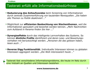 Tasterati erfüllt alle Informationsbedürfnisse Reduzierung des Zeitaufwandes  beim Screening von Informationen durch zentrale Zusammenführung von tausenden Newsquellen. „ Sie haben alle Themen zu Politik deaktiviert … “ Möglichkeit zur  effizienten Beobachtung von Nischenthemen , weil die Informationen geclustert und bewertet werden können. „ Mehr Nachrichten zum Aufstand in Panama finden Sie hier ... “ Synergieeffekte  durch das intelligente Lernverhalten des Systems. So können  ähnliche Profile  identifiziert und deren Lese- und Bewertungs-verhalten mit berücksichtigt werden. „ Personen die das gelesen haben, lesen auch …“ Reverse Digg Funktionalität . Individuelle Interessen können zu globalen Interessen aggregiert werden. „ Die Welt interesseiert heute … “ Tasterati löst verschiedene Informationsprobleme, die heute im Netz durch eine Vielzahl an Quellen und Interessen bestehen www.kassenzone.de Lösung Markt Problem 
