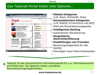 Das Tasterati-Portal bietet viele Optionen… Tasterati ist das personalisierte Informationsportal für u.a. Informationworker und DIGG-User. Die Optionen bieten unendliche Personalisierungsmöglichkeiten. Globale Kategorien (z.B. Sport, Wirtschaft, Auto) Personalisierbare Kategorien  (z.B. Web20, E-Commerce und SEO) Wahl des Personalisierungsgrades Intelligentes Ranking Automatische Aktualisierung Geografische Nachrichtenfilterung Empfehlungen von Freunden Bewertungsmöglichkeit für alle Quellen Hinzufügen neuer Nachrichtenquellen … www.kassenzone.de Lösung Markt Problem 